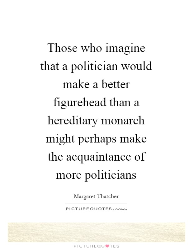 Those who imagine that a politician would make a better figurehead than a hereditary monarch might perhaps make the acquaintance of more politicians Picture Quote #1
