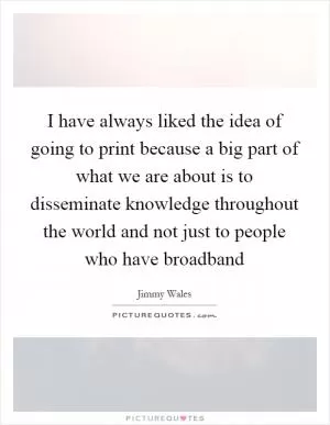 I have always liked the idea of going to print because a big part of what we are about is to disseminate knowledge throughout the world and not just to people who have broadband Picture Quote #1