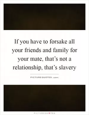 If you have to forsake all your friends and family for your mate, that’s not a relationship, that’s slavery Picture Quote #1