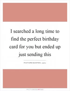 I searched a long time to find the perfect birthday card for you but ended up just sending this Picture Quote #1