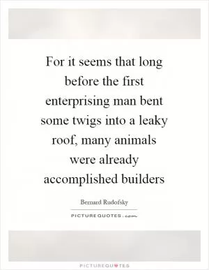 For it seems that long before the first enterprising man bent some twigs into a leaky roof, many animals were already accomplished builders Picture Quote #1