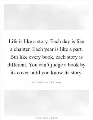 Life is like a story. Each day is like a chapter. Each year is like a part. But like every book, each story is different. You can’t judge a book by its cover until you know its story Picture Quote #1