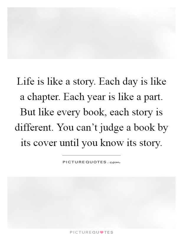 Life is like a story. Each day is like a chapter. Each year is like a part. But like every book, each story is different. You can't judge a book by its cover until you know its story Picture Quote #1
