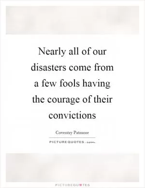 Nearly all of our disasters come from a few fools having the courage of their convictions Picture Quote #1