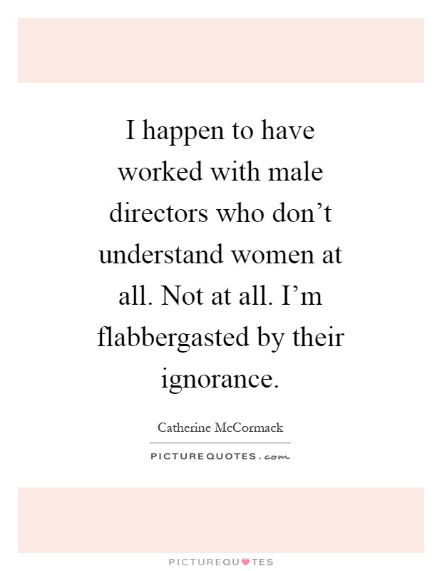 I happen to have worked with male directors who don't understand women at all. Not at all. I'm flabbergasted by their ignorance Picture Quote #1