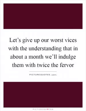 Let’s give up our worst vices with the understanding that in about a month we’ll indulge them with twice the fervor Picture Quote #1
