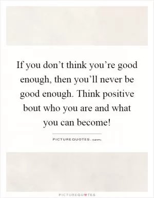 If you don’t think you’re good enough, then you’ll never be good enough. Think positive bout who you are and what you can become! Picture Quote #1