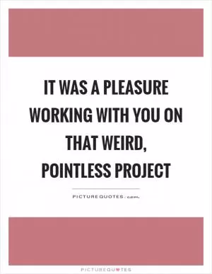 It was a pleasure working with you on that weird, pointless project Picture Quote #1