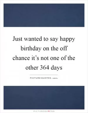 Just wanted to say happy birthday on the off chance it’s not one of the other 364 days Picture Quote #1
