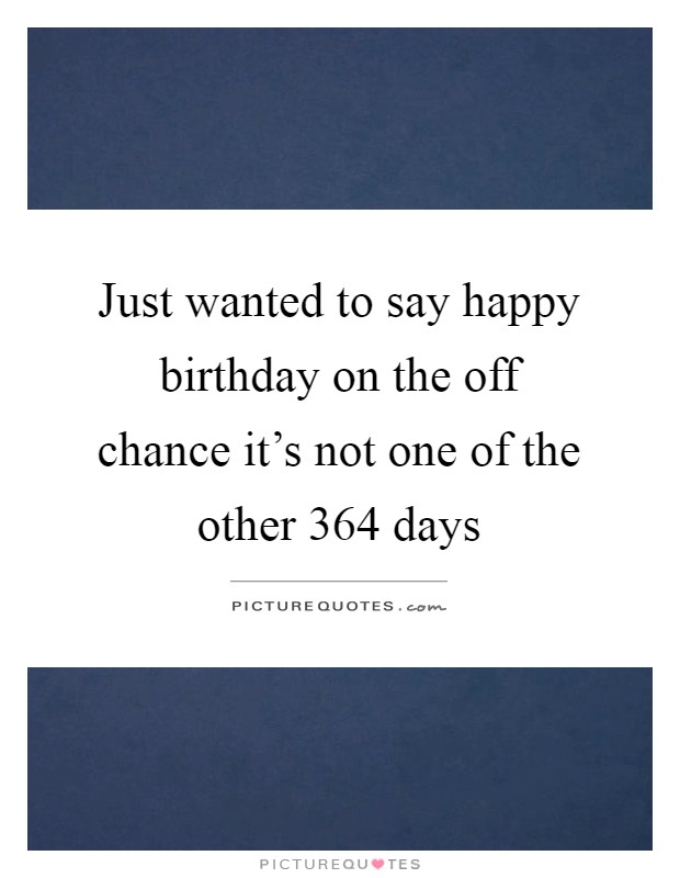 Just wanted to say happy birthday on the off chance it's not one of the other 364 days Picture Quote #1