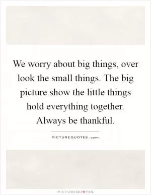 We worry about big things, over look the small things. The big picture show the little things hold everything together. Always be thankful Picture Quote #1