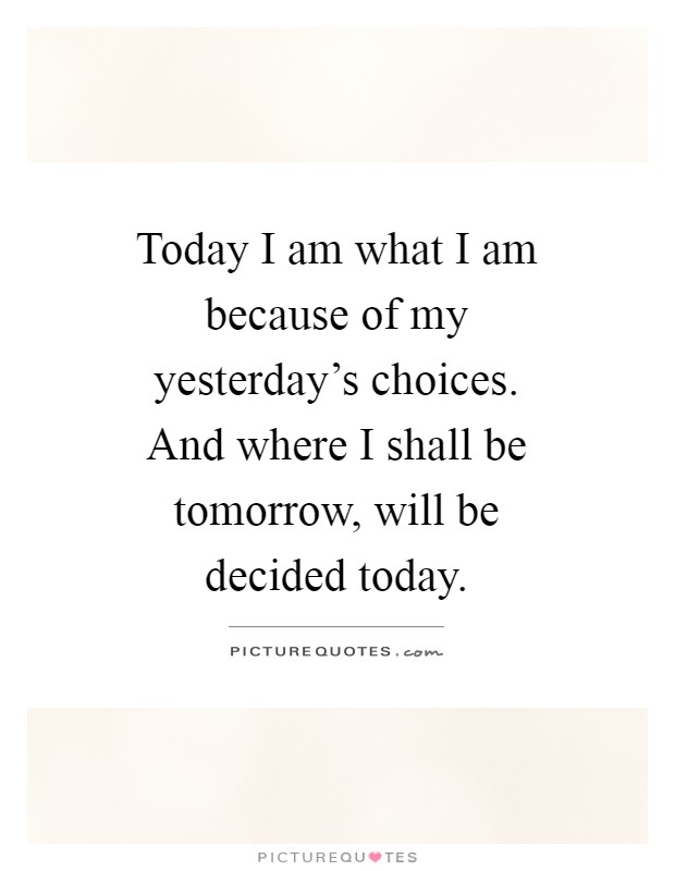 Today I am what I am because of my yesterday's choices. And where I shall be tomorrow, will be decided today Picture Quote #1