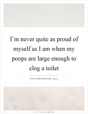 I’m never quite as proud of myself as I am when my poops are large enough to clog a toilet Picture Quote #1