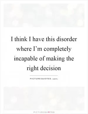 I think I have this disorder where I’m completely incapable of making the right decision Picture Quote #1