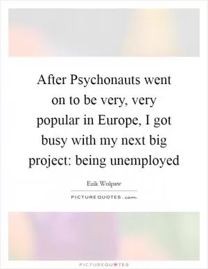 After Psychonauts went on to be very, very popular in Europe, I got busy with my next big project: being unemployed Picture Quote #1