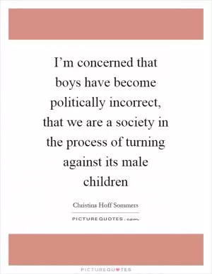 I’m concerned that boys have become politically incorrect, that we are a society in the process of turning against its male children Picture Quote #1