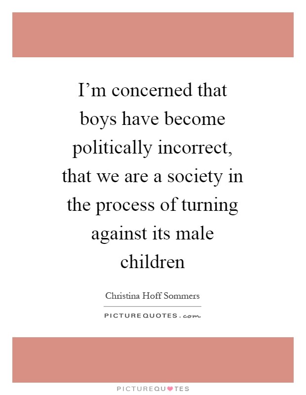 I'm concerned that boys have become politically incorrect, that we are a society in the process of turning against its male children Picture Quote #1