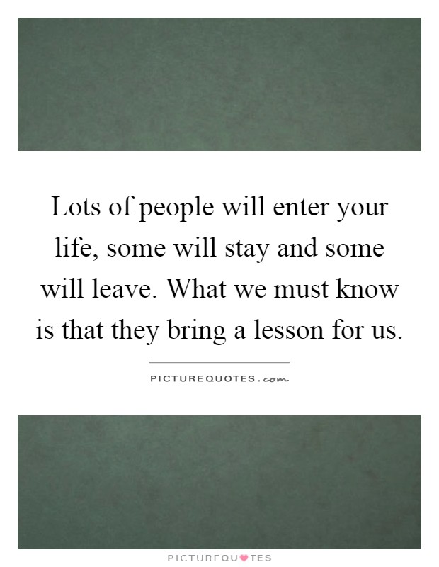 Lots of people will enter your life, some will stay and some will leave. What we must know is that they bring a lesson for us Picture Quote #1