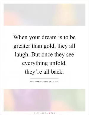 When your dream is to be greater than gold, they all laugh. But once they see everything unfold, they’re all back Picture Quote #1