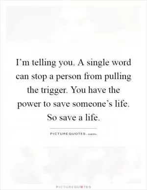 I’m telling you. A single word can stop a person from pulling the trigger. You have the power to save someone’s life. So save a life Picture Quote #1