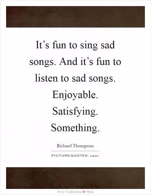 It’s fun to sing sad songs. And it’s fun to listen to sad songs. Enjoyable. Satisfying. Something Picture Quote #1