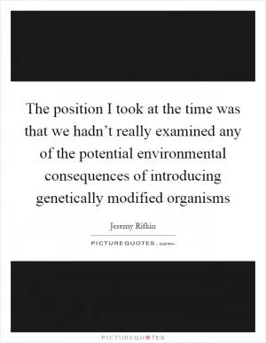 The position I took at the time was that we hadn’t really examined any of the potential environmental consequences of introducing genetically modified organisms Picture Quote #1