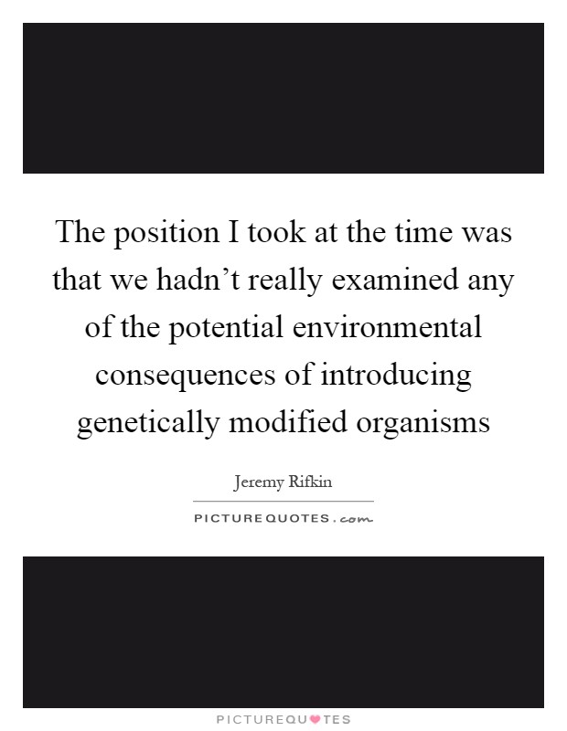 The position I took at the time was that we hadn't really examined any of the potential environmental consequences of introducing genetically modified organisms Picture Quote #1
