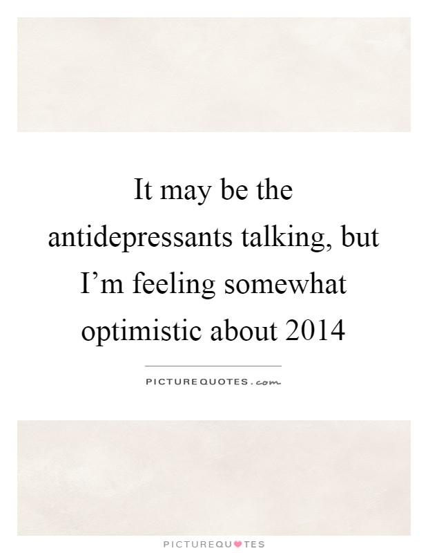It may be the antidepressants talking, but I'm feeling somewhat optimistic about 2014 Picture Quote #1