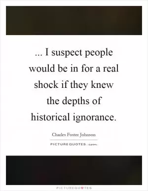 ... I suspect people would be in for a real shock if they knew the depths of historical ignorance Picture Quote #1