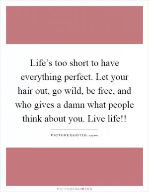 Life’s too short to have everything perfect. Let your hair out, go wild, be free, and who gives a damn what people think about you. Live life!! Picture Quote #1