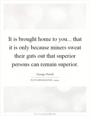 It is brought home to you... that it is only because miners sweat their guts out that superior persons can remain superior Picture Quote #1