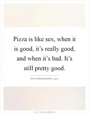 Pizza is like sex, when it is good, it’s really good, and when it’s bad. It’s still pretty good Picture Quote #1