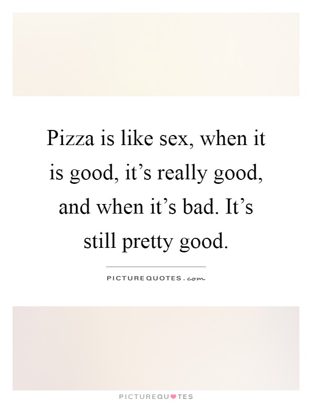 Pizza is like sex, when it is good, it's really good, and when it's bad. It's still pretty good Picture Quote #1
