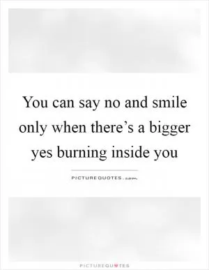 You can say no and smile only when there’s a bigger yes burning inside you Picture Quote #1
