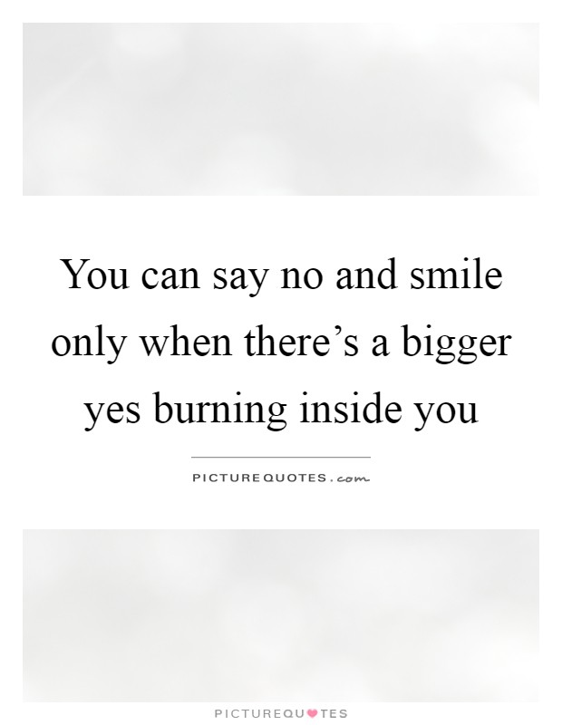 You can say no and smile only when there's a bigger yes burning inside you Picture Quote #1