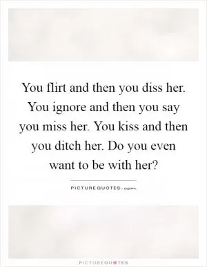 You flirt and then you diss her. You ignore and then you say you miss her. You kiss and then you ditch her. Do you even want to be with her? Picture Quote #1