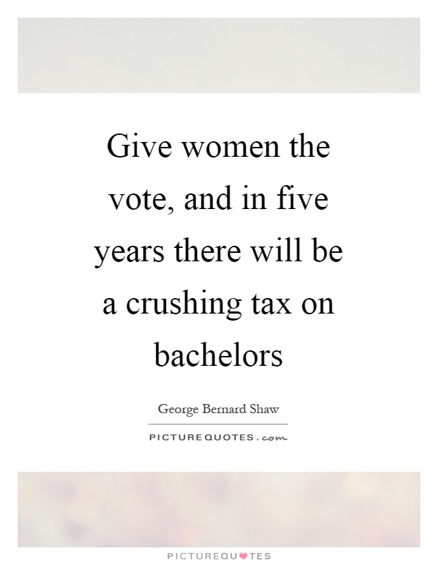 Give women the vote, and in five years there will be a crushing tax on bachelors Picture Quote #1