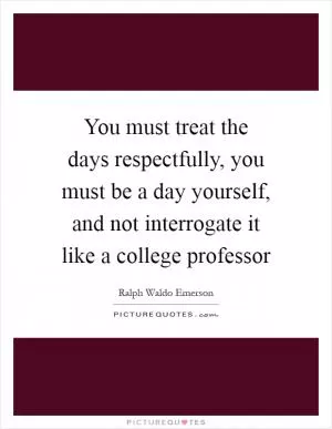 You must treat the days respectfully, you must be a day yourself, and not interrogate it like a college professor Picture Quote #1