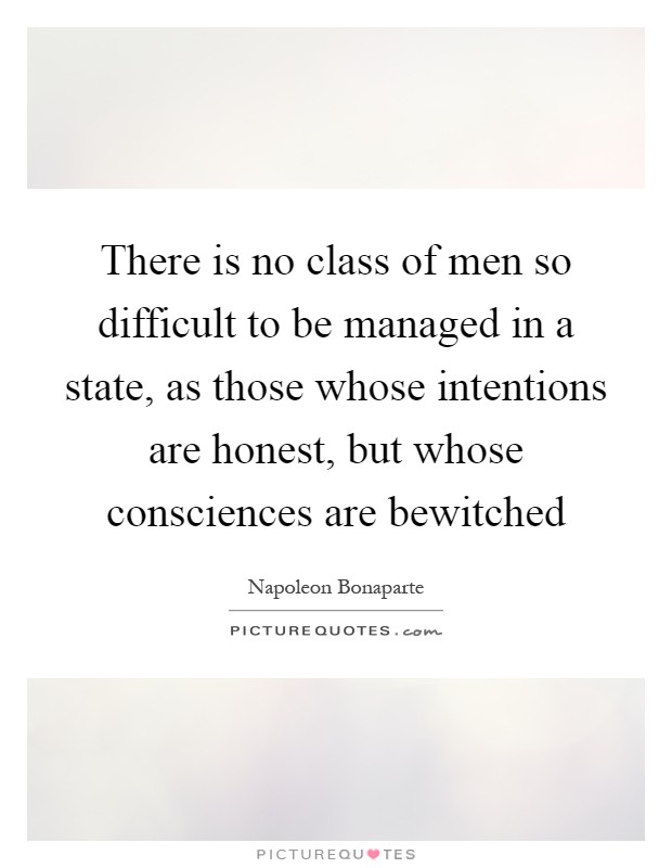 There is no class of men so difficult to be managed in a state, as those whose intentions are honest, but whose consciences are bewitched Picture Quote #1
