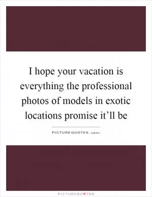 I hope your vacation is everything the professional photos of models in exotic locations promise it’ll be Picture Quote #1