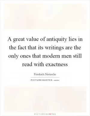 A great value of antiquity lies in the fact that its writings are the only ones that modern men still read with exactness Picture Quote #1