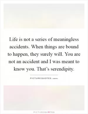Life is not a series of meaningless accidents. When things are bound to happen, they surely will. You are not an accident and I was meant to know you. That’s serendipity Picture Quote #1