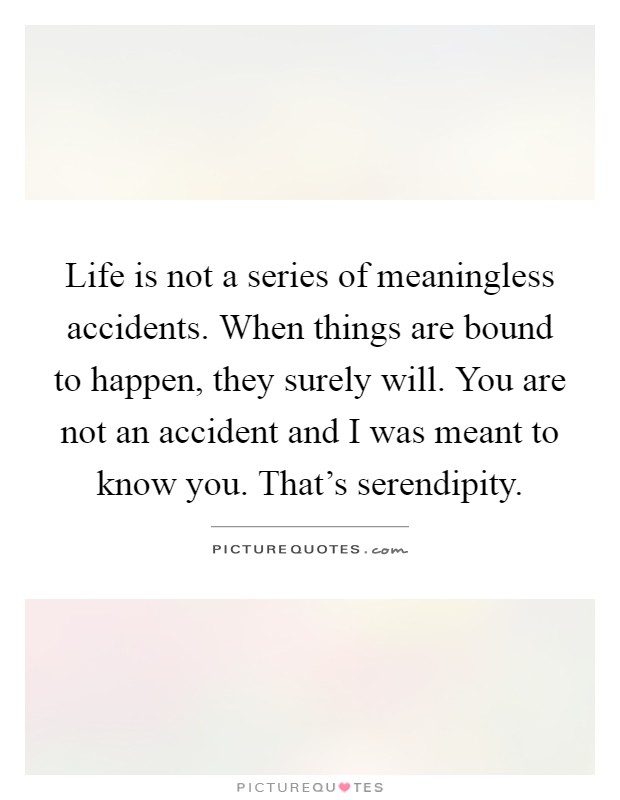 Life is not a series of meaningless accidents. When things are bound to happen, they surely will. You are not an accident and I was meant to know you. That's serendipity Picture Quote #1