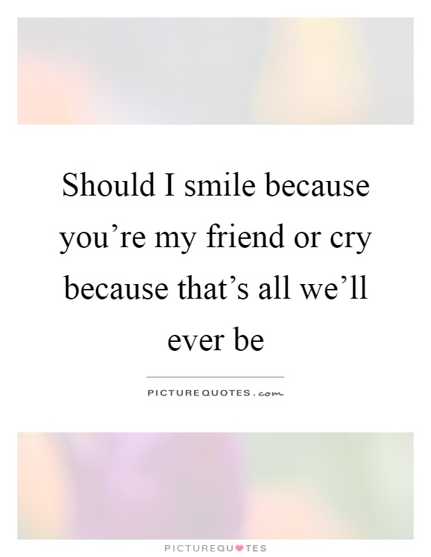 Should I smile because you're my friend or cry because that's all we'll ever be Picture Quote #1