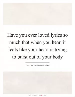 Have you ever loved lyrics so much that when you hear, it feels like your heart is trying to burst out of your body Picture Quote #1