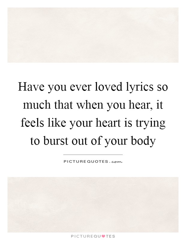 Have you ever loved lyrics so much that when you hear, it feels like your heart is trying to burst out of your body Picture Quote #1