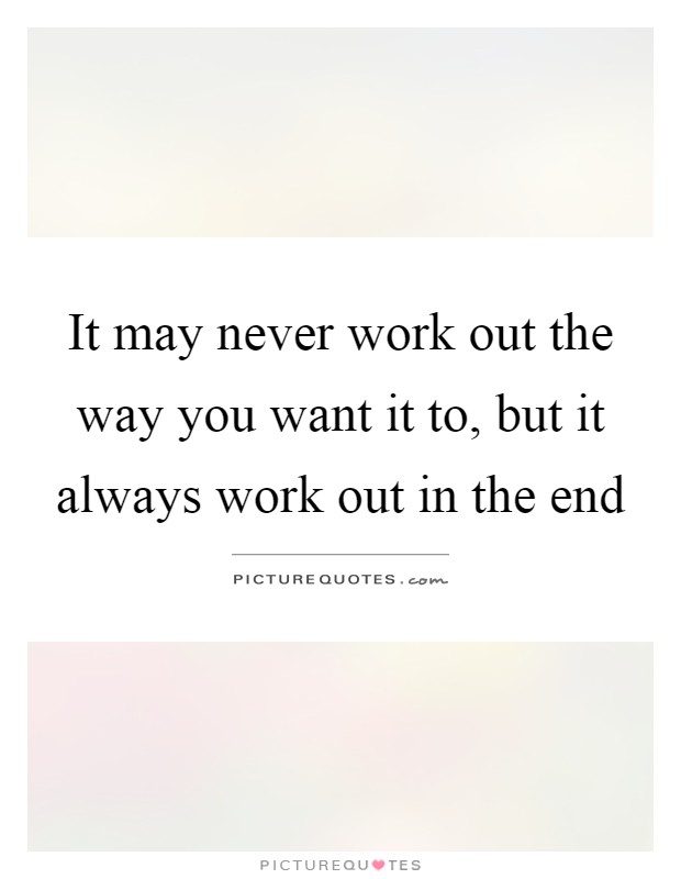 It may never work out the way you want it to, but it always work out in the end Picture Quote #1