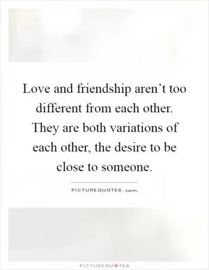Love and friendship aren’t too different from each other. They are both variations of each other, the desire to be close to someone Picture Quote #1