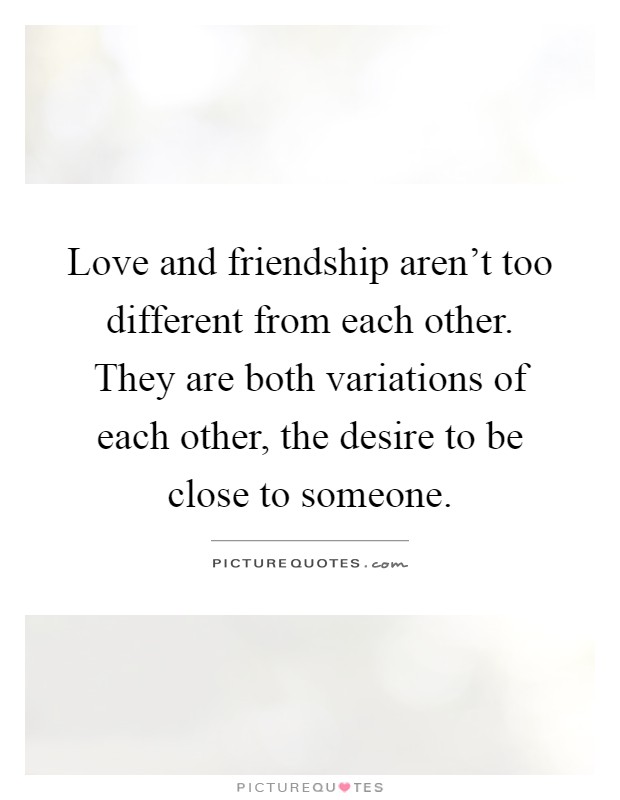 Love and friendship aren't too different from each other. They are both variations of each other, the desire to be close to someone Picture Quote #1