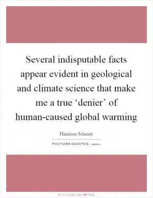 Several indisputable facts appear evident in geological and climate science that make me a true ‘denier’ of human-caused global warming Picture Quote #1